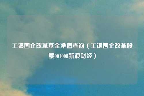 工银国企改革基金净值查询(工银国企改革股票001008新浪财经)