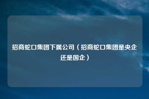 招商蛇口集团下属公司(招商蛇口集团是央企还是国企)