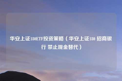 华安上证180ETF投资策略(华安上证180 招商银行 禁止现金替代)