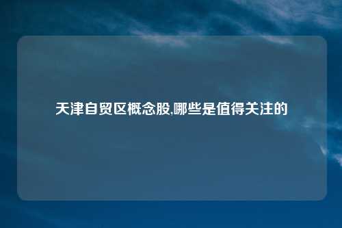 天津自贸区概念股,哪些是值得关注的