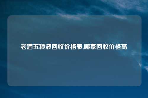 老酒五粮液回收价格表,哪家回收价格高