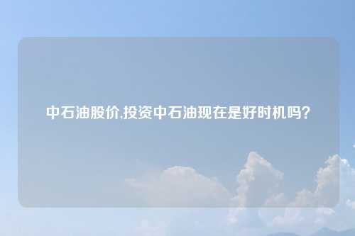 中石油股价,投资中石油现在是好时机吗?