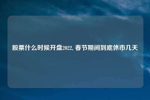 股票什么时候开盘2022, 春节期间到底休市几天