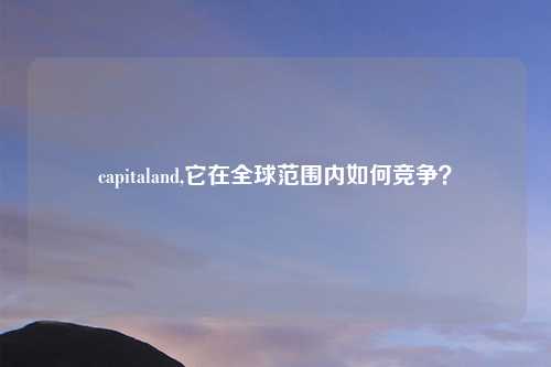 capitaland,它在全球范围内如何竞争?