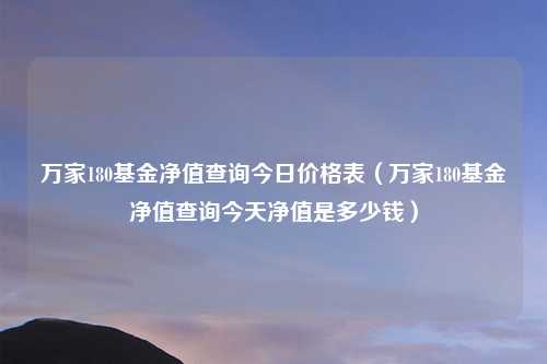 万家180基金净值查询今日价格表(万家180基金净值查询今天净值是多少钱)