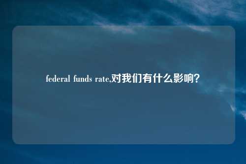 federal funds rate,对我们有什么影响?
