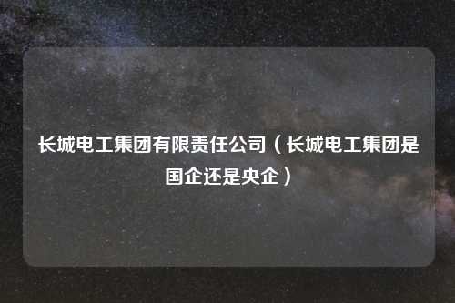 长城电工集团有限责任公司(长城电工集团是国企还是央企)