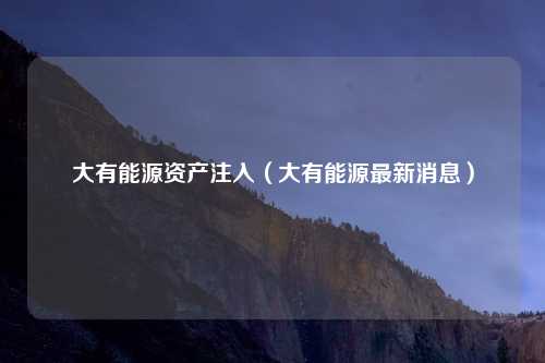 大有能源资产注入(大有能源最新消息)