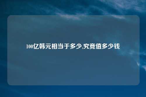 100亿韩元相当于多少,究竟值多少钱