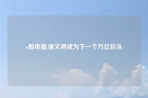 a股市值,谁又将成为下一个万亿巨头
