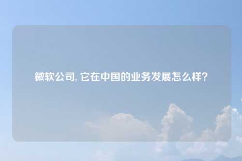 微软公司, 它在中国的业务发展怎么样？
