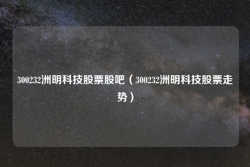 300232洲明科技股票股吧（300232洲明科技股票走势）