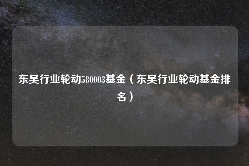 东吴行业轮动580003基金（东吴行业轮动基金排名）