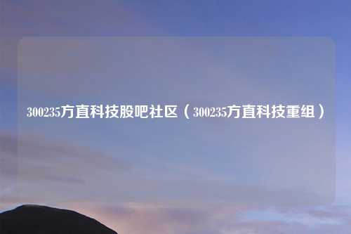 300235方直科技股吧社区（300235方直科技重组）