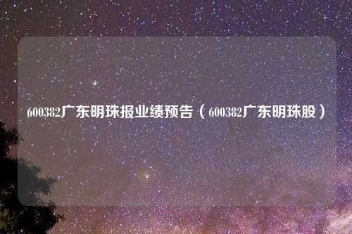600382广东明珠报业绩预告(600382广东明珠股)