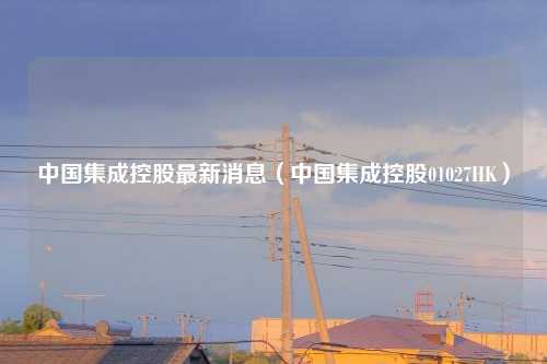 中国集成控股最新消息（中国集成控股01027HK）
