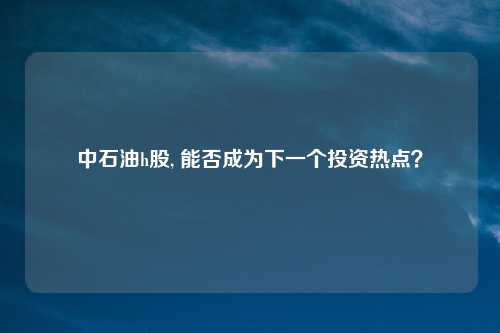 中石油h股, 能否成为下一个投资热点？