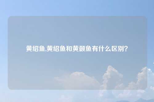 黄绍鱼,黄绍鱼和黄颡鱼有什么区别?