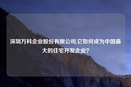 深圳万科企业股份有限公司,它如何成为中国最大的住宅开发企业？