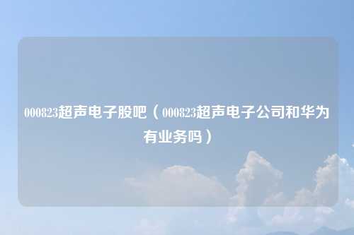 000823超声电子股吧(000823超声电子公司和华为有业务吗)