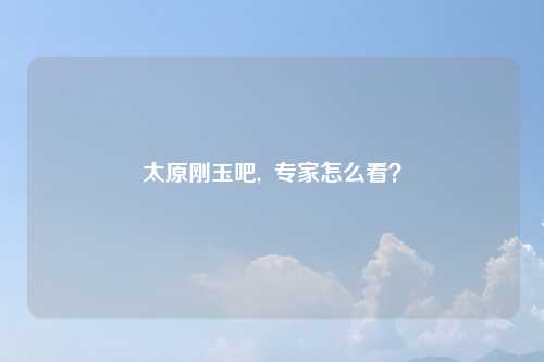 太原刚玉吧,  专家怎么看？