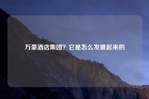 万豪酒店集团？它是怎么发展起来的
