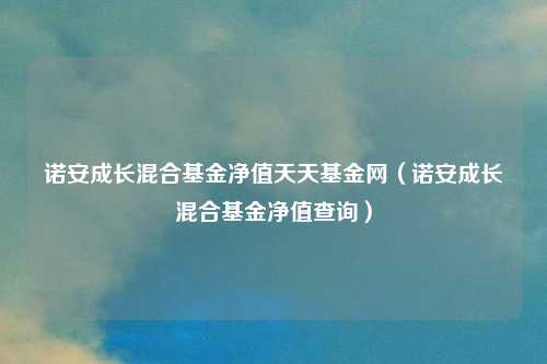 诺安成长混合基金净值天天基金网（诺安成长混合基金净值查询）
