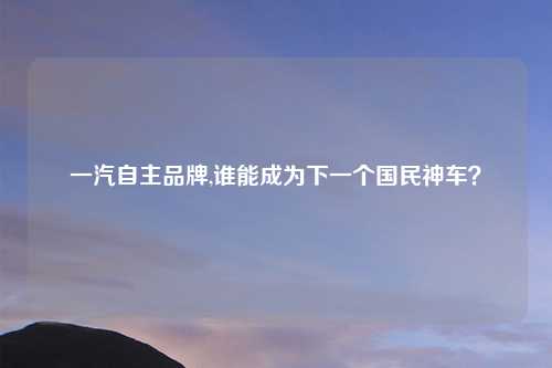 一汽自主品牌,谁能成为下一个国民神车?