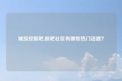 城投控股吧,股吧社区有哪些热门话题？