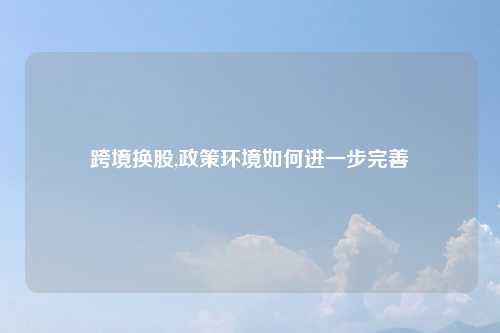 跨境换股,政策环境如何进一步完善