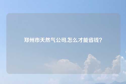 郑州市天然气公司,怎么才能省钱?