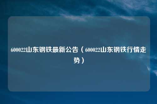 600022山东钢铁最新公告(600022山东钢铁行情走势)