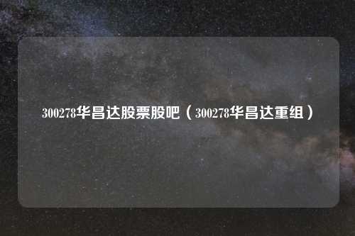 300278华昌达股票股吧（300278华昌达重组）