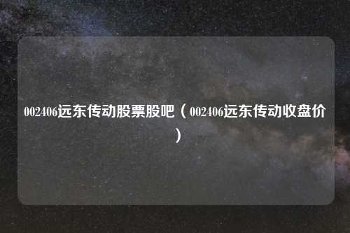 002406远东传动股票股吧（002406远东传动收盘价）