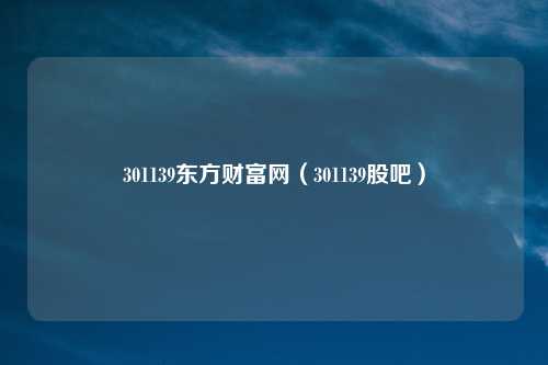 301139东方财富网(301139股吧)