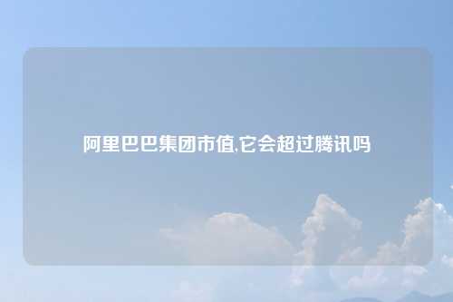 阿里巴巴集团市值,它会超过腾讯吗