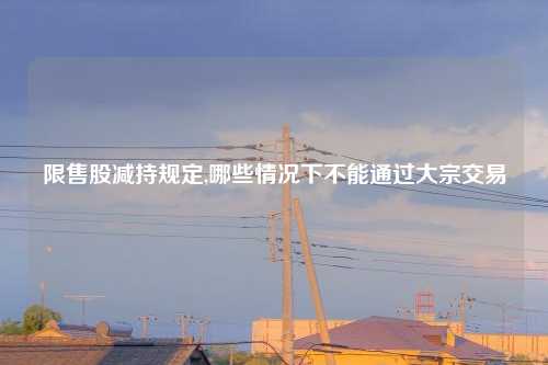 限售股减持规定,哪些情况下不能通过大宗交易