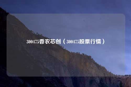 300475香农芯创(300475股票行情)