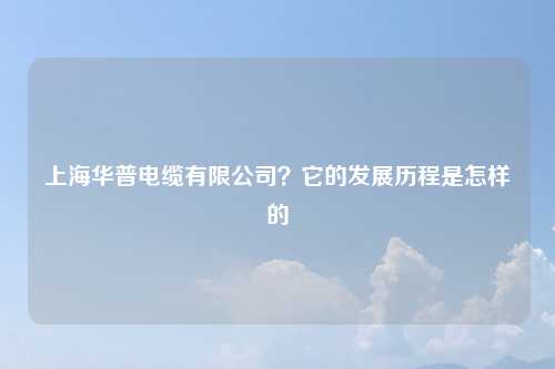 上海华普电缆有限公司？它的发展历程是怎样的