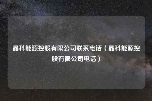 晶科能源控股有限公司联系电话(晶科能源控股有限公司电话)