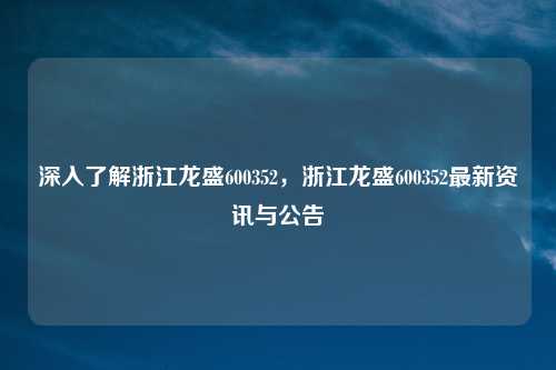 深入了解浙江龙盛600352，浙江龙盛600352最新资讯与公告