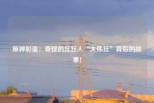 原神彩蛋：奇怪的丘丘人“大伟丘”背后的故事！