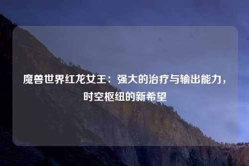 魔兽世界红龙女王：强大的治疗与输出能力，时空枢纽的新希望