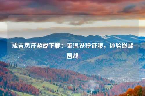 成吉思汗游戏下载：重温铁骑征服，体验巅峰国战