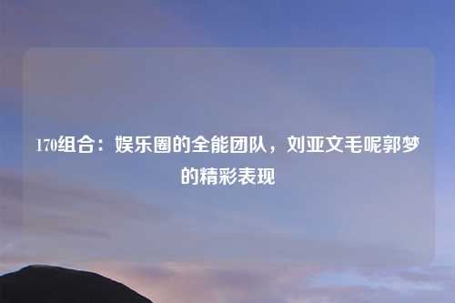 170组合：娱乐圈的全能团队，刘亚文毛呢郭梦的精彩表现