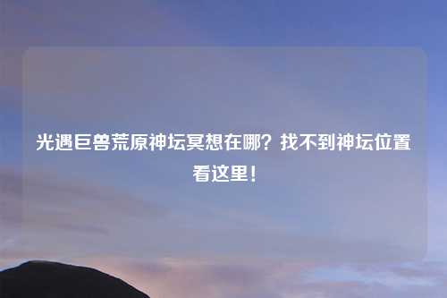 光遇巨兽荒原神坛冥想在哪？找不到神坛位置看这里！