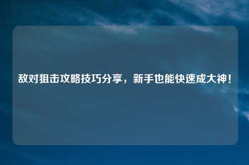 敌对狙击攻略技巧分享，新手也能快速成大神！