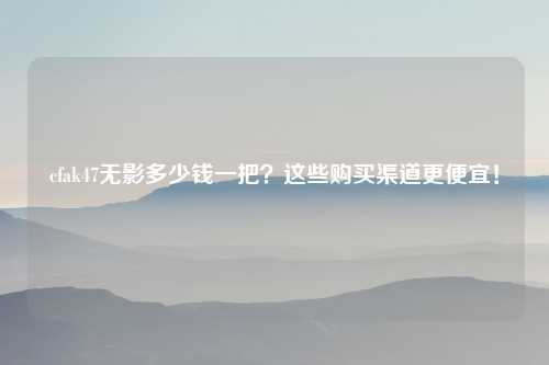 cfak47无影多少钱一把？这些购买渠道更便宜！
