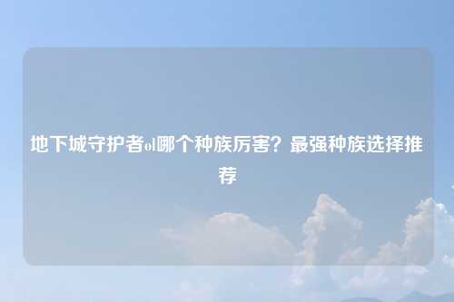 地下城守护者ol哪个种族厉害？最强种族选择推荐