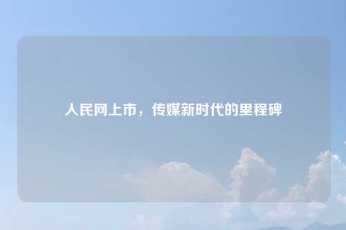 人民网上市，传媒新时代的里程碑